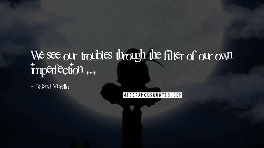 Roland Merullo Quotes: We see our troubles through the filter of our own imperfection ...