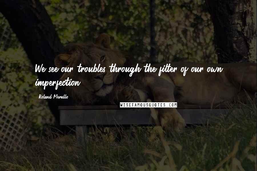 Roland Merullo Quotes: We see our troubles through the filter of our own imperfection ...