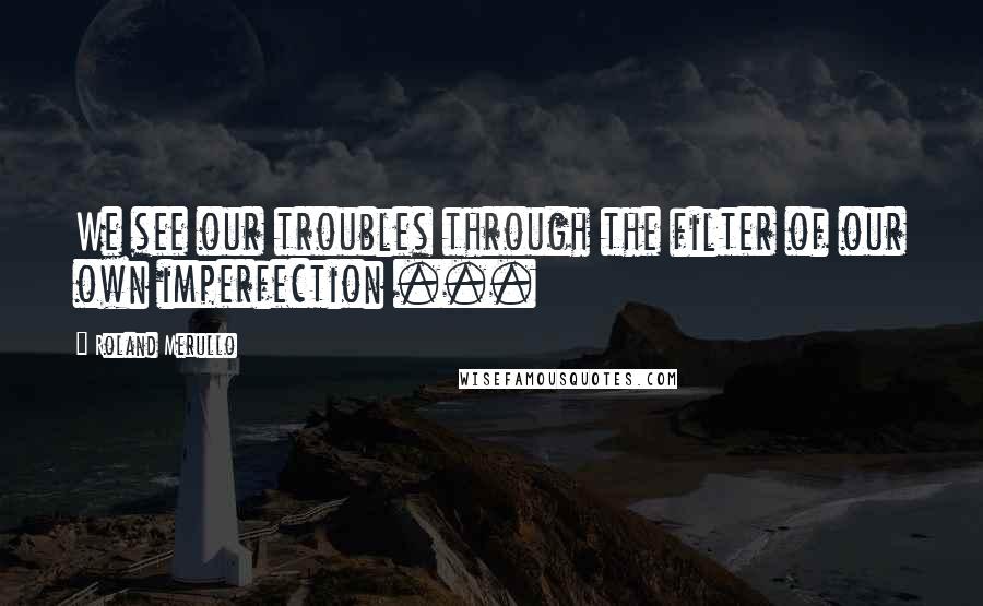 Roland Merullo Quotes: We see our troubles through the filter of our own imperfection ...