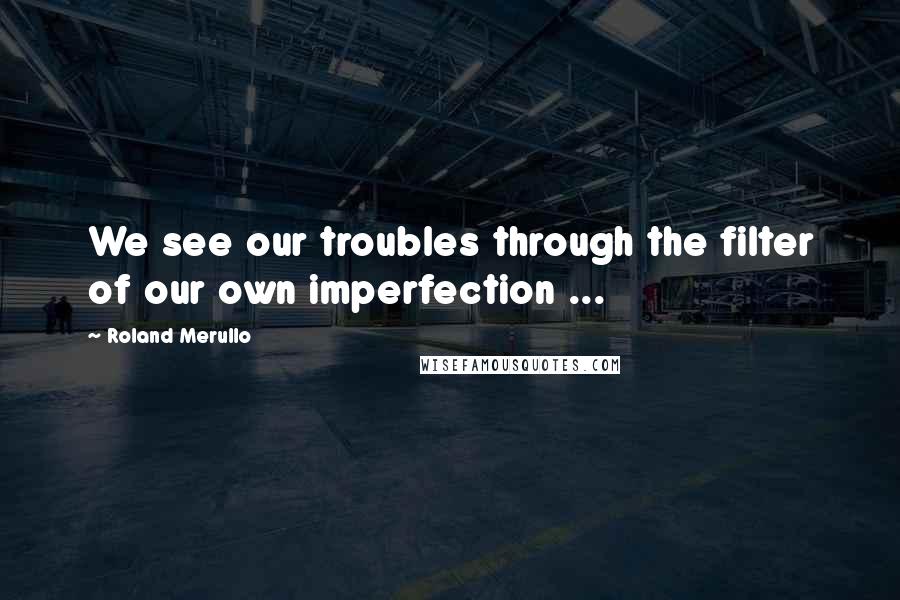 Roland Merullo Quotes: We see our troubles through the filter of our own imperfection ...
