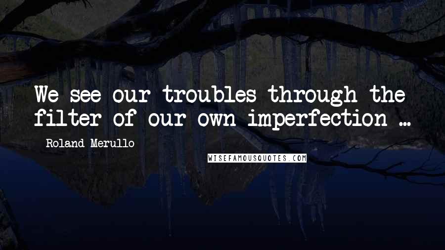 Roland Merullo Quotes: We see our troubles through the filter of our own imperfection ...