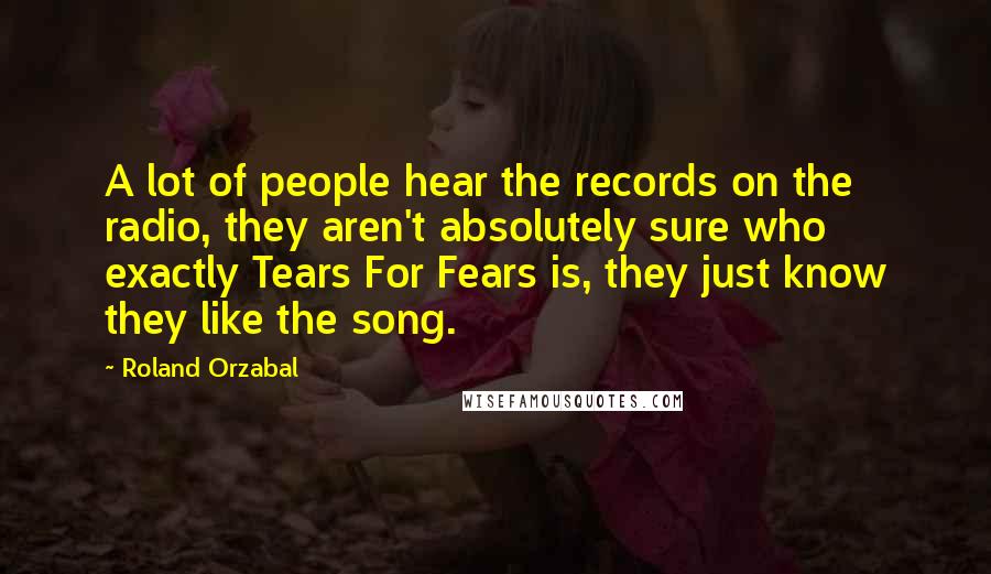 Roland Orzabal Quotes: A lot of people hear the records on the radio, they aren't absolutely sure who exactly Tears For Fears is, they just know they like the song.