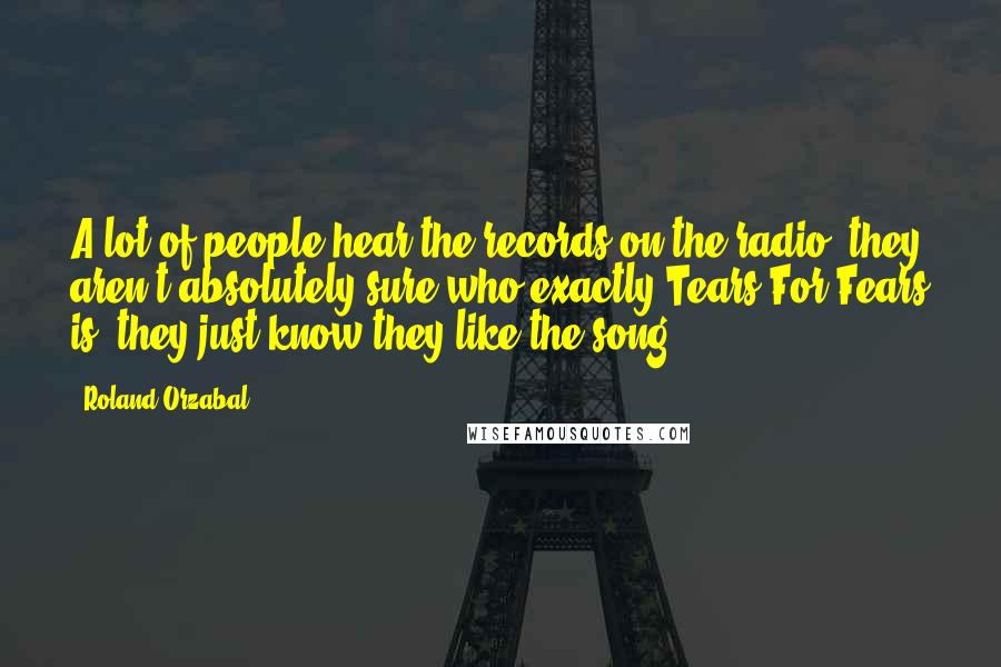 Roland Orzabal Quotes: A lot of people hear the records on the radio, they aren't absolutely sure who exactly Tears For Fears is, they just know they like the song.