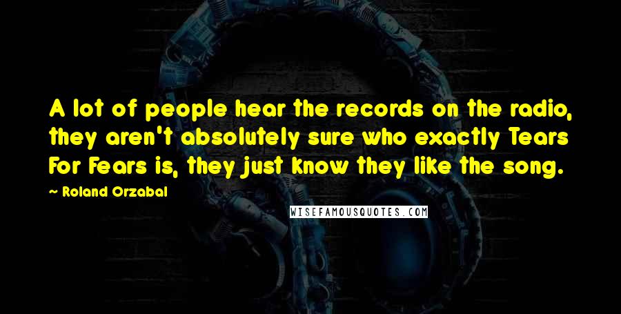 Roland Orzabal Quotes: A lot of people hear the records on the radio, they aren't absolutely sure who exactly Tears For Fears is, they just know they like the song.