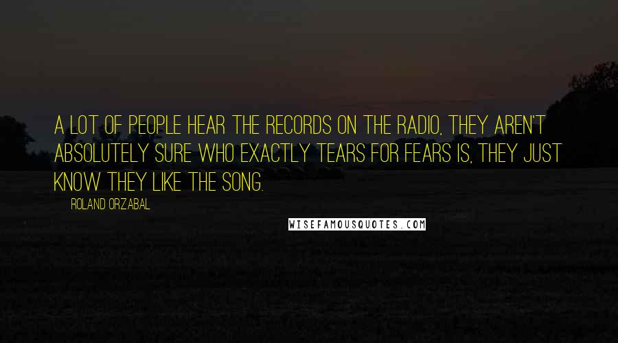 Roland Orzabal Quotes: A lot of people hear the records on the radio, they aren't absolutely sure who exactly Tears For Fears is, they just know they like the song.