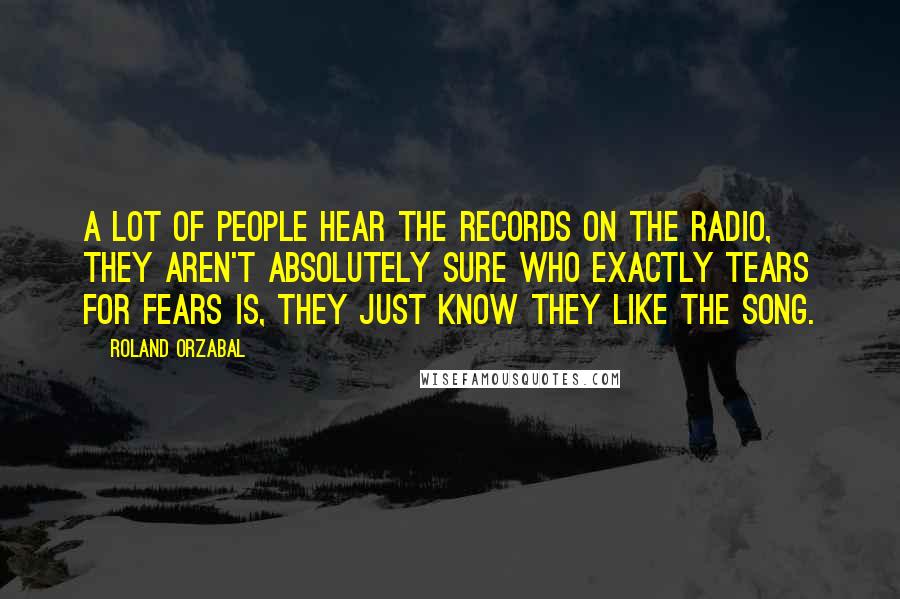 Roland Orzabal Quotes: A lot of people hear the records on the radio, they aren't absolutely sure who exactly Tears For Fears is, they just know they like the song.