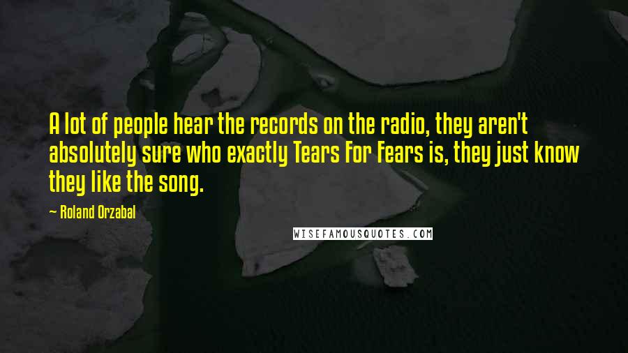 Roland Orzabal Quotes: A lot of people hear the records on the radio, they aren't absolutely sure who exactly Tears For Fears is, they just know they like the song.