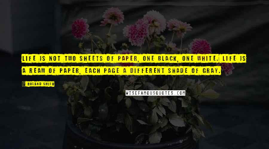 Roland Smith Quotes: Life is not two sheets of paper, one black, one white. Life is a ream of paper, each page a different shade of gray.