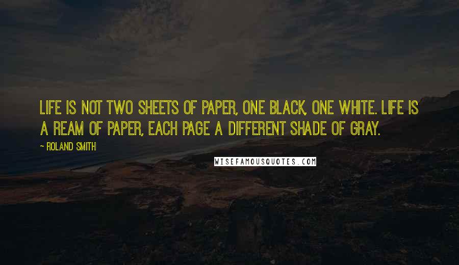 Roland Smith Quotes: Life is not two sheets of paper, one black, one white. Life is a ream of paper, each page a different shade of gray.