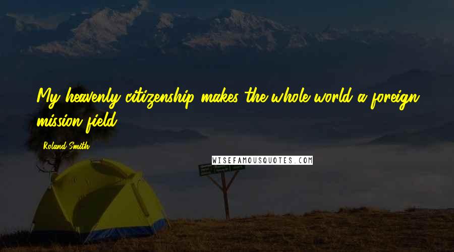 Roland Smith Quotes: My heavenly citizenship makes the whole world a foreign mission field.
