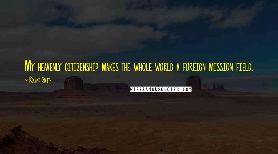 Roland Smith Quotes: My heavenly citizenship makes the whole world a foreign mission field.