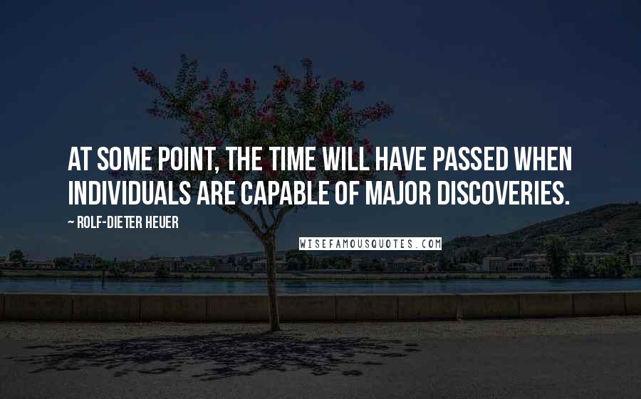 Rolf-Dieter Heuer Quotes: At some point, the time will have passed when individuals are capable of major discoveries.