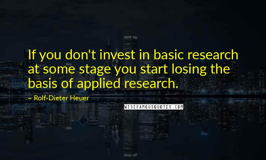 Rolf-Dieter Heuer Quotes: If you don't invest in basic research at some stage you start losing the basis of applied research.