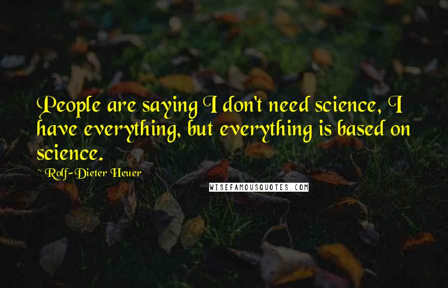 Rolf-Dieter Heuer Quotes: People are saying I don't need science, I have everything, but everything is based on science.