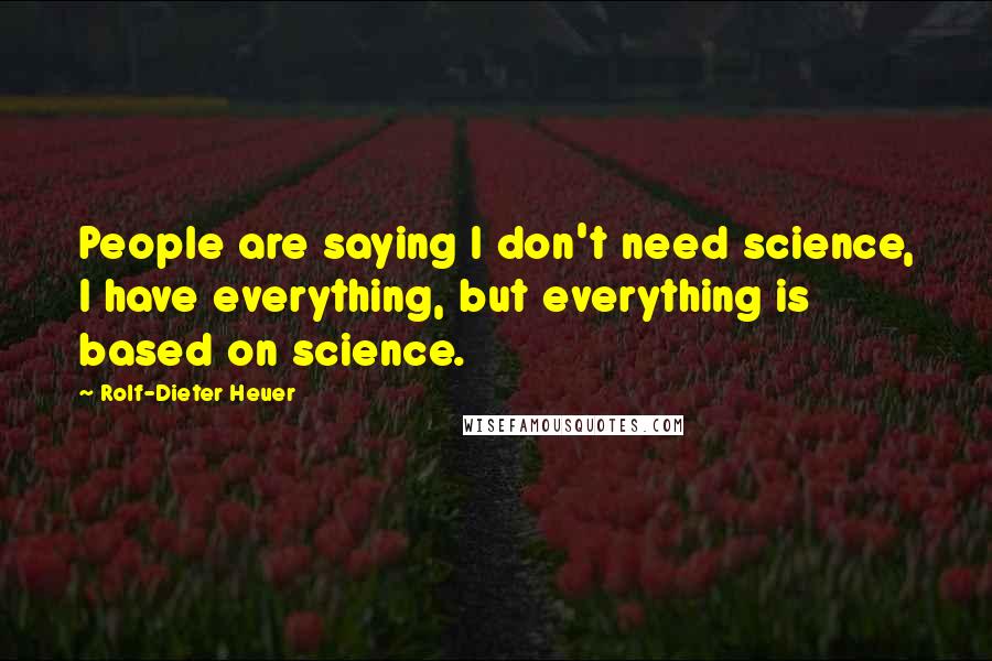 Rolf-Dieter Heuer Quotes: People are saying I don't need science, I have everything, but everything is based on science.