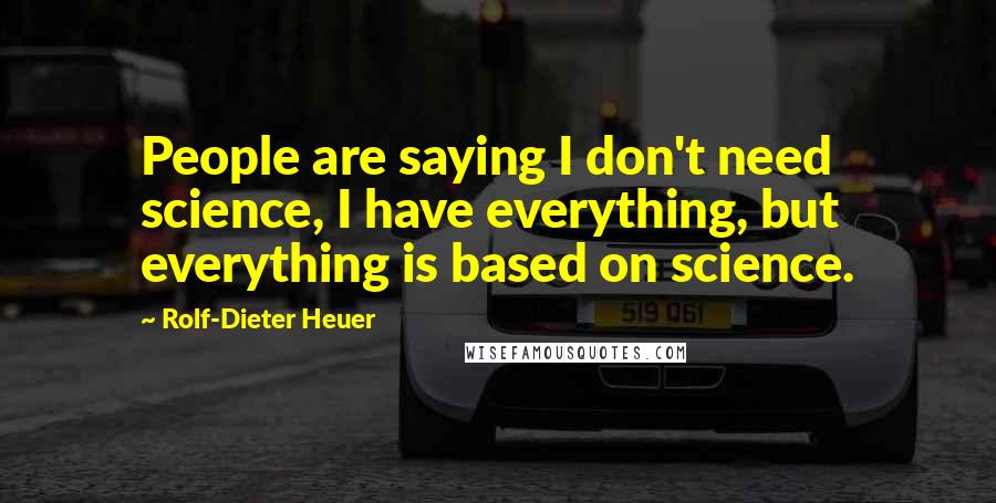 Rolf-Dieter Heuer Quotes: People are saying I don't need science, I have everything, but everything is based on science.