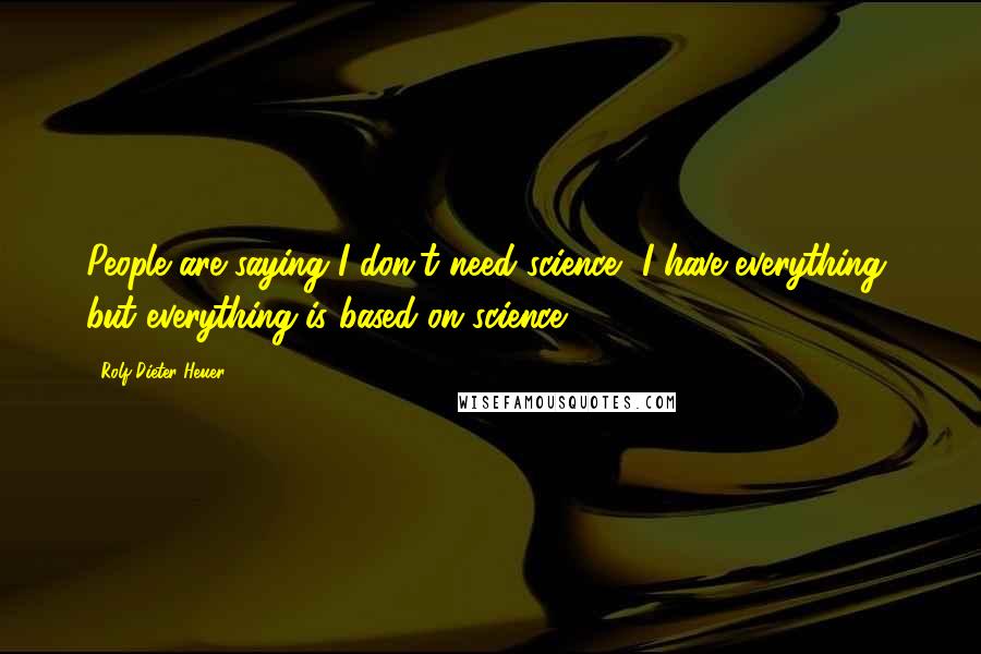 Rolf-Dieter Heuer Quotes: People are saying I don't need science, I have everything, but everything is based on science.