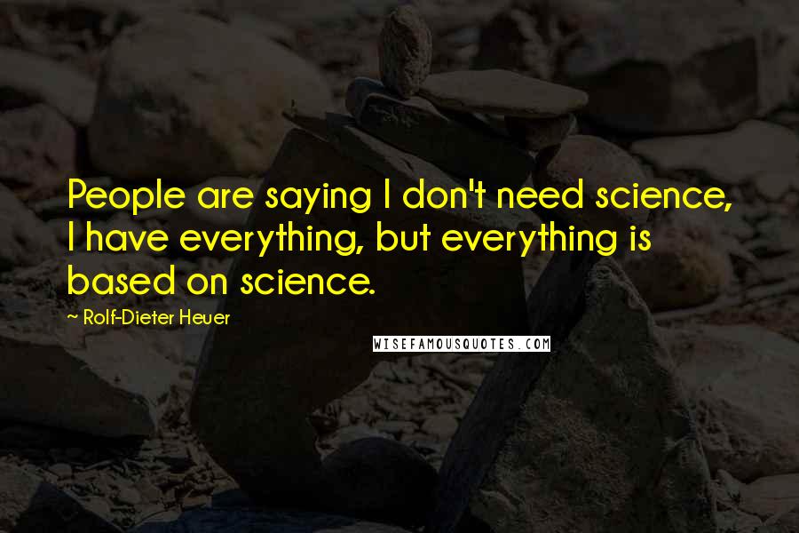 Rolf-Dieter Heuer Quotes: People are saying I don't need science, I have everything, but everything is based on science.