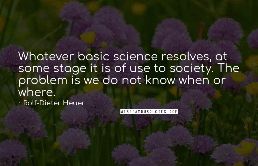 Rolf-Dieter Heuer Quotes: Whatever basic science resolves, at some stage it is of use to society. The problem is we do not know when or where.