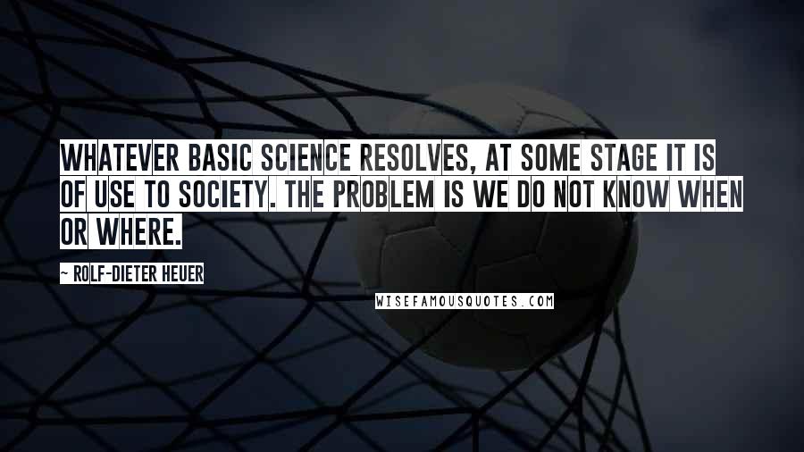 Rolf-Dieter Heuer Quotes: Whatever basic science resolves, at some stage it is of use to society. The problem is we do not know when or where.