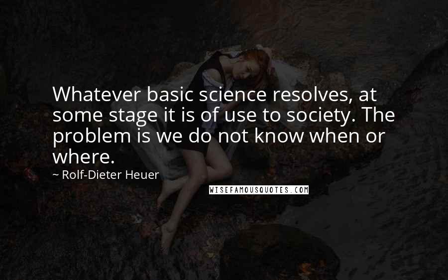 Rolf-Dieter Heuer Quotes: Whatever basic science resolves, at some stage it is of use to society. The problem is we do not know when or where.