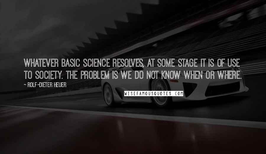 Rolf-Dieter Heuer Quotes: Whatever basic science resolves, at some stage it is of use to society. The problem is we do not know when or where.