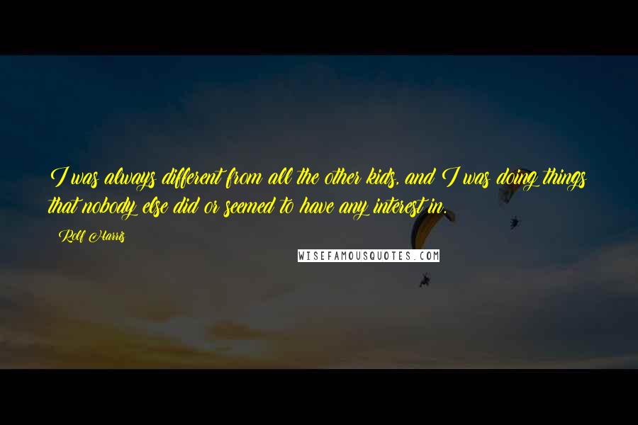 Rolf Harris Quotes: I was always different from all the other kids, and I was doing things that nobody else did or seemed to have any interest in.