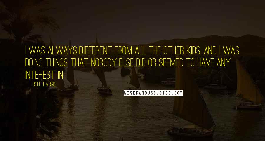 Rolf Harris Quotes: I was always different from all the other kids, and I was doing things that nobody else did or seemed to have any interest in.