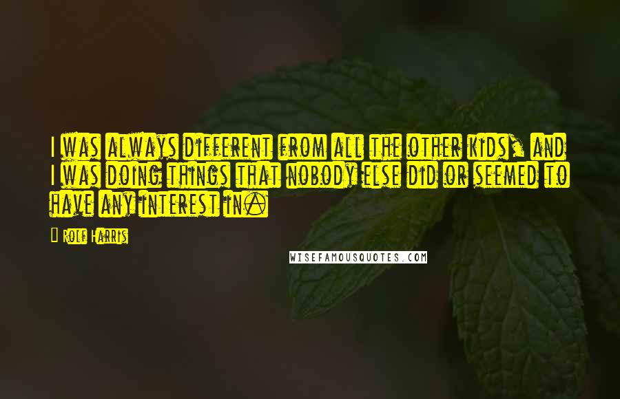 Rolf Harris Quotes: I was always different from all the other kids, and I was doing things that nobody else did or seemed to have any interest in.