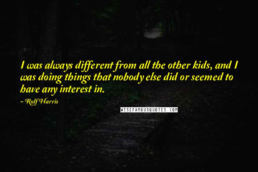 Rolf Harris Quotes: I was always different from all the other kids, and I was doing things that nobody else did or seemed to have any interest in.