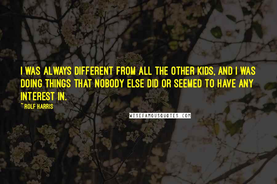 Rolf Harris Quotes: I was always different from all the other kids, and I was doing things that nobody else did or seemed to have any interest in.