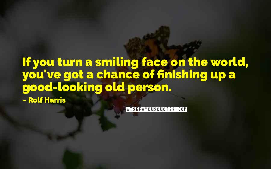 Rolf Harris Quotes: If you turn a smiling face on the world, you've got a chance of finishing up a good-looking old person.