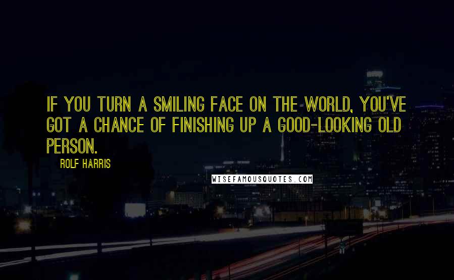 Rolf Harris Quotes: If you turn a smiling face on the world, you've got a chance of finishing up a good-looking old person.