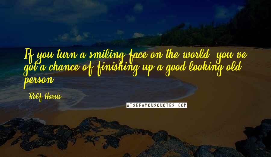 Rolf Harris Quotes: If you turn a smiling face on the world, you've got a chance of finishing up a good-looking old person.