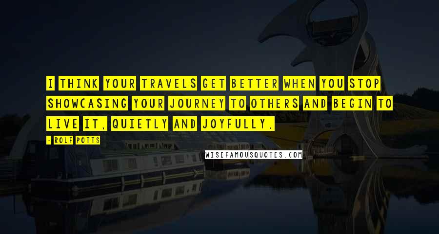 Rolf Potts Quotes: I think your travels get better when you stop showcasing your journey to others and begin to live it, quietly and joyfully.