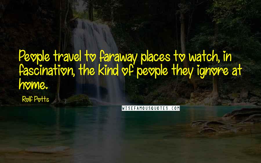 Rolf Potts Quotes: People travel to faraway places to watch, in fascination, the kind of people they ignore at home.