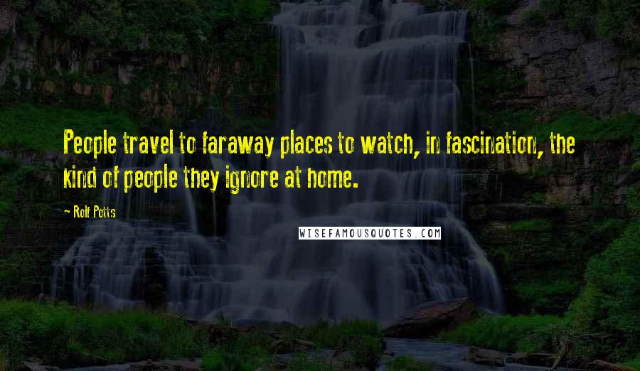 Rolf Potts Quotes: People travel to faraway places to watch, in fascination, the kind of people they ignore at home.