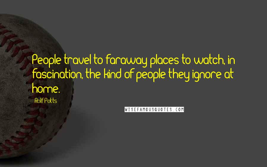 Rolf Potts Quotes: People travel to faraway places to watch, in fascination, the kind of people they ignore at home.