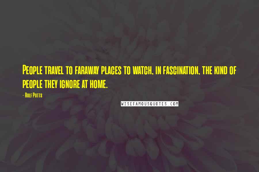 Rolf Potts Quotes: People travel to faraway places to watch, in fascination, the kind of people they ignore at home.