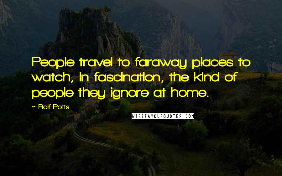 Rolf Potts Quotes: People travel to faraway places to watch, in fascination, the kind of people they ignore at home.