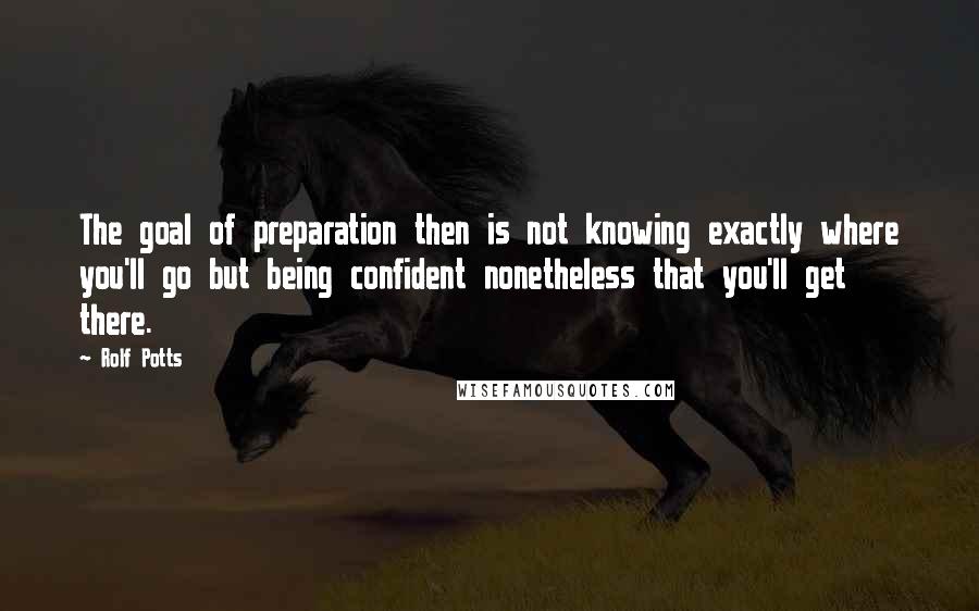 Rolf Potts Quotes: The goal of preparation then is not knowing exactly where you'll go but being confident nonetheless that you'll get there.