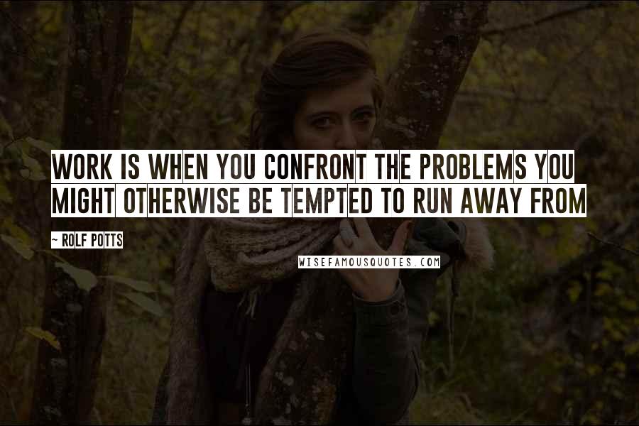 Rolf Potts Quotes: Work is when you confront the problems you might otherwise be tempted to run away from