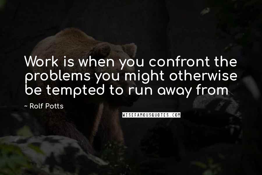 Rolf Potts Quotes: Work is when you confront the problems you might otherwise be tempted to run away from