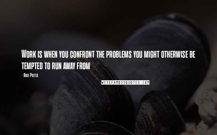 Rolf Potts Quotes: Work is when you confront the problems you might otherwise be tempted to run away from