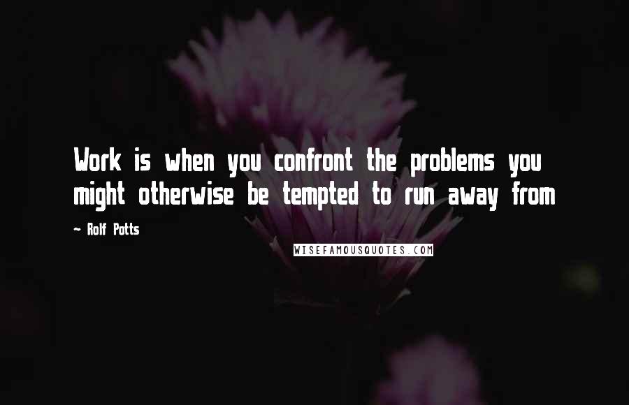 Rolf Potts Quotes: Work is when you confront the problems you might otherwise be tempted to run away from
