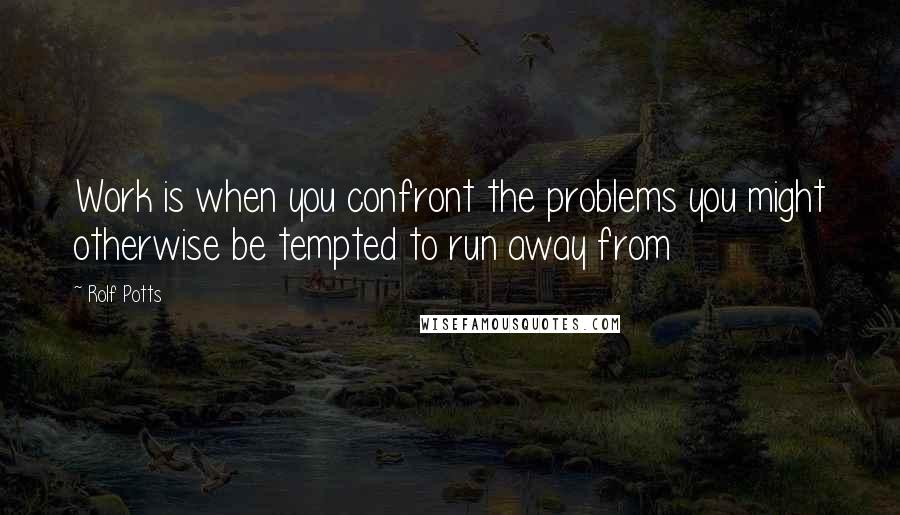 Rolf Potts Quotes: Work is when you confront the problems you might otherwise be tempted to run away from