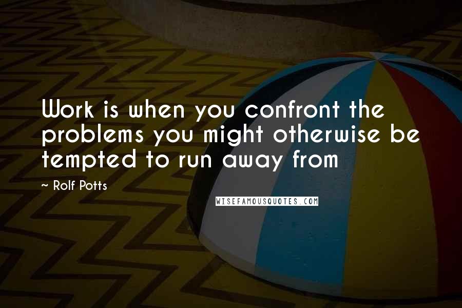 Rolf Potts Quotes: Work is when you confront the problems you might otherwise be tempted to run away from