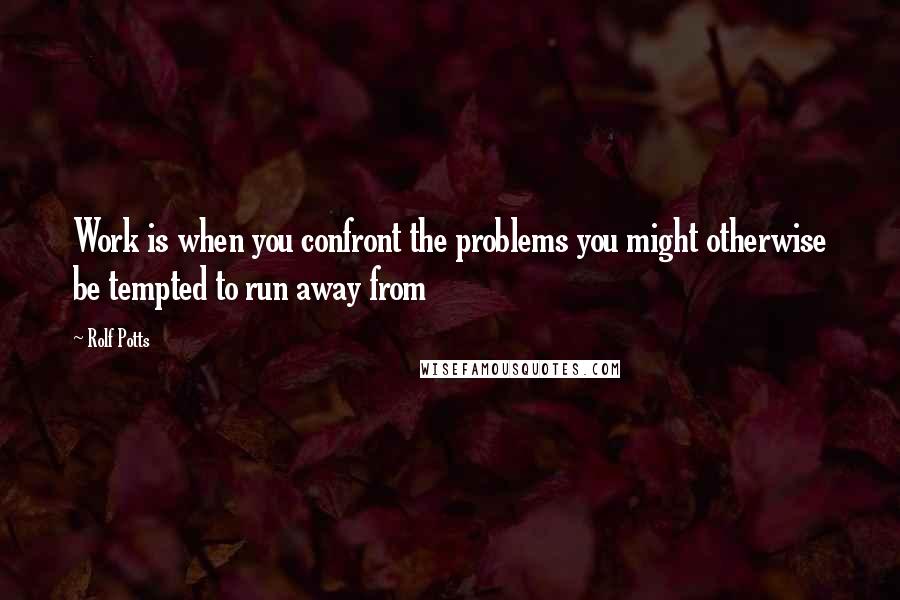 Rolf Potts Quotes: Work is when you confront the problems you might otherwise be tempted to run away from