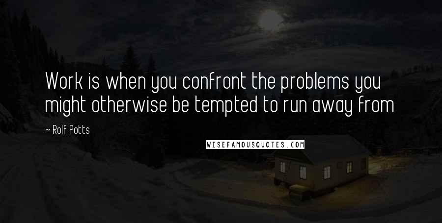 Rolf Potts Quotes: Work is when you confront the problems you might otherwise be tempted to run away from