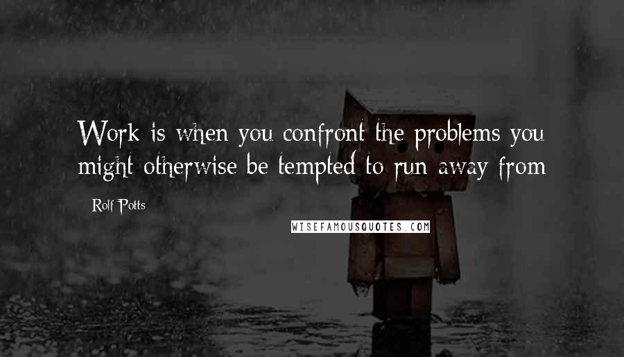 Rolf Potts Quotes: Work is when you confront the problems you might otherwise be tempted to run away from